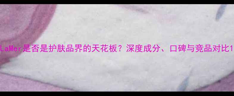 图片 LaMer是否是护肤品界的天花板？深度成分、口碑与竞品对比1