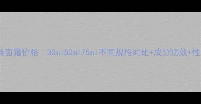 图片 Lamer经典面霜价格｜30ml50ml75ml不同规格对比+成分功效+性价比测评