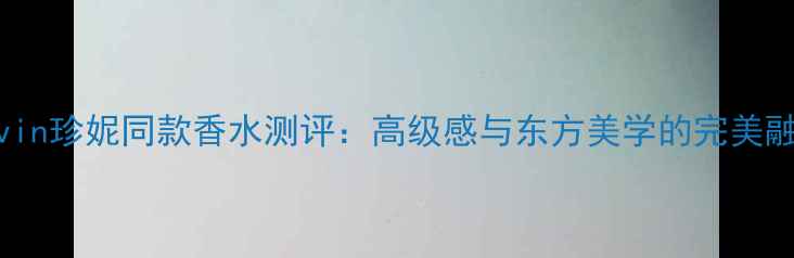 图片 Lanvin珍妮同款香水测评：高级感与东方美学的完美融合1