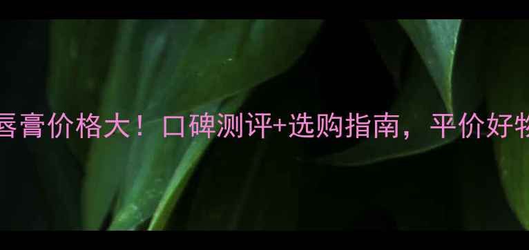 图片 LipTouch润唇膏价格大！口碑测评+选购指南，平价好物值得入手？