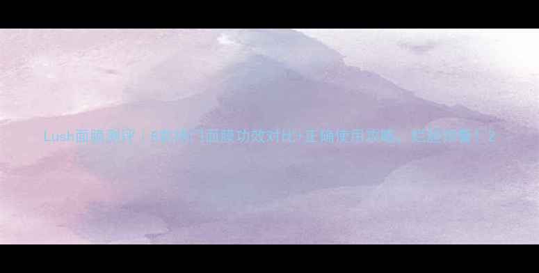 图片 Lush面膜测评｜8款热门面膜功效对比+正确使用攻略，烂脸预警！2