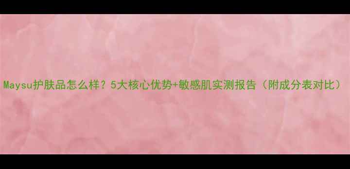 图片 Maysu护肤品怎么样？5大核心优势+敏感肌实测报告（附成分表对比）