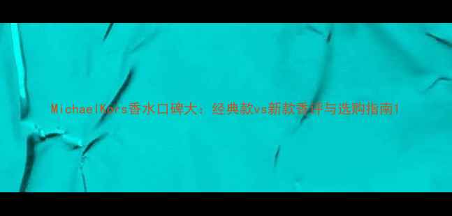 图片 MichaelKors香水口碑大：经典款vs新款香评与选购指南1