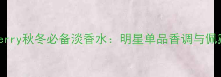 图片 MyBurberry秋冬必备淡香水：明星单品香调与佩戴指南1
