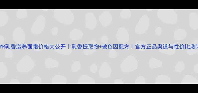 图片 NYR乳香滋养面霜价格大公开｜乳香提取物+玻色因配方｜官方正品渠道与性价比测评