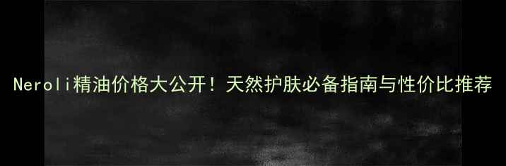 图片 Neroli精油价格大公开！天然护肤必备指南与性价比推荐
