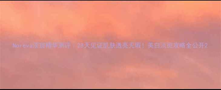 图片 Noreva淡斑精华测评｜28天见证肌肤透亮无瑕！美白淡斑攻略全公开2