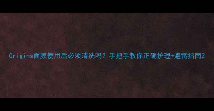 图片 Origins面膜使用后必须清洗吗？手把手教你正确护理+避雷指南2