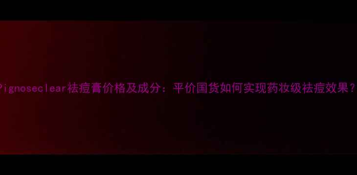图片 Pignoseclear祛痘膏价格及成分：平价国货如何实现药妆级祛痘效果？