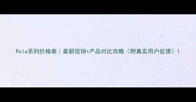 图片 Pola系列价格表｜最新促销+产品对比攻略（附真实用户反馈）1