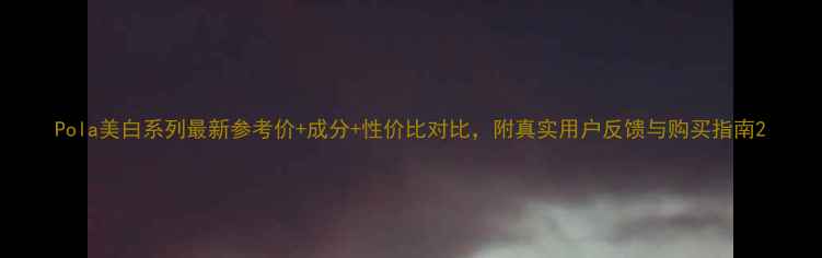 图片 Pola美白系列最新参考价+成分+性价比对比，附真实用户反馈与购买指南2