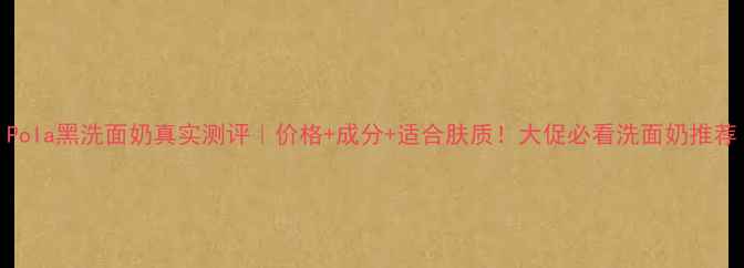 图片 Pola黑洗面奶真实测评｜价格+成分+适合肤质！大促必看洗面奶推荐