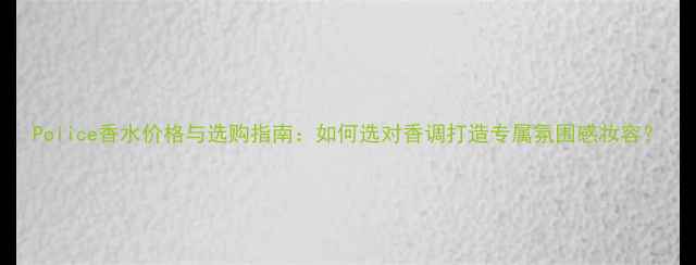 图片 Police香水价格与选购指南：如何选对香调打造专属氛围感妆容？
