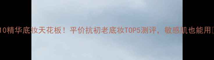 图片 Q10精华底妆天花板！平价抗初老底妆TOP5测评，敏感肌也能用🔥