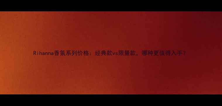 图片 Rihanna香氛系列价格：经典款vs限量款，哪种更值得入手？