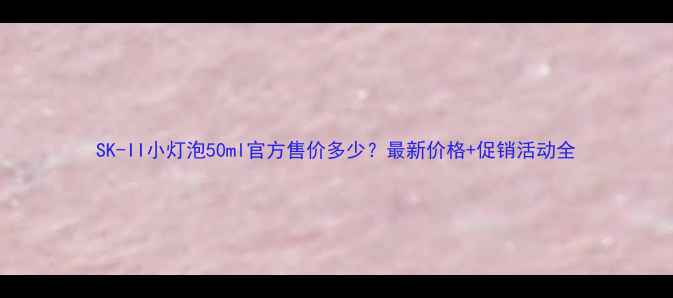 图片 SK-II小灯泡50ml官方售价多少？最新价格+促销活动全