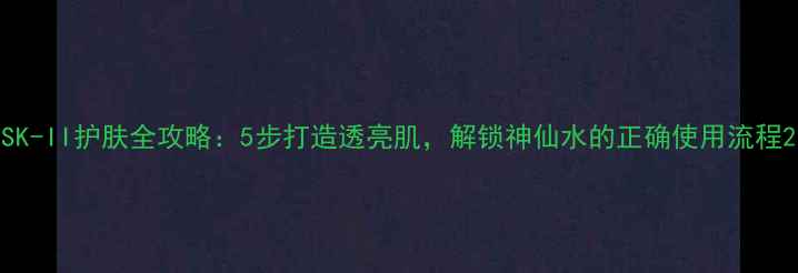 图片 SK-II护肤全攻略：5步打造透亮肌，解锁神仙水的正确使用流程2