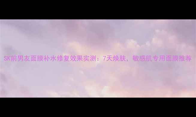 图片 SK前男友面膜补水修复效果实测：7天焕肤，敏感肌专用面膜推荐