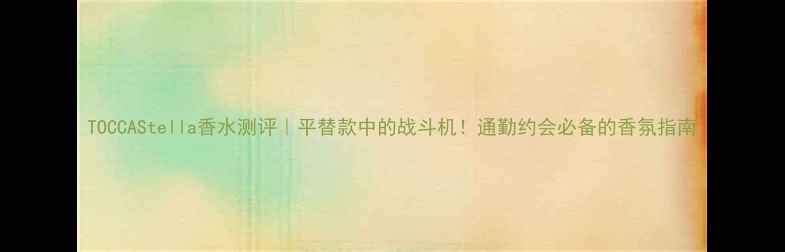 图片 TOCCAStella香水测评｜平替款中的战斗机！通勤约会必备的香氛指南