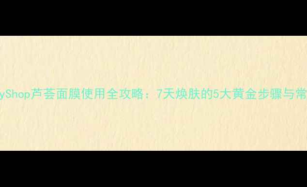 图片 TheBodyShop芦荟面膜使用全攻略：7天焕肤的5大黄金步骤与常见误区