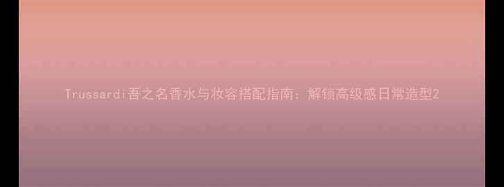 图片 Trussardi吾之名香水与妆容搭配指南：解锁高级感日常造型2