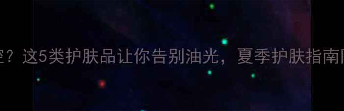 图片 T区出油难控？这5类护肤品让你告别油光，夏季护肤指南附产品推荐2