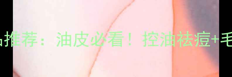图片 T区护理护肤品推荐：油皮必看！控油祛痘+毛孔细腻全攻略