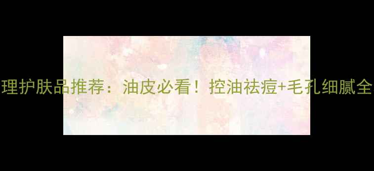 图片 T区护理护肤品推荐：油皮必看！控油祛痘+毛孔细腻全攻略1