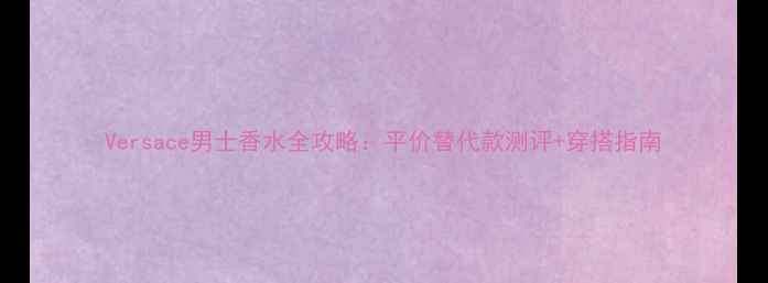 图片 Versace男士香水全攻略：平价替代款测评+穿搭指南