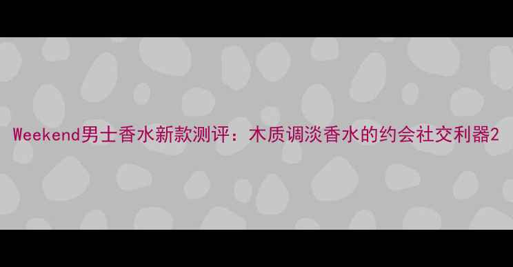 图片 Weekend男士香水新款测评：木质调淡香水的约会社交利器2