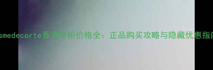 图片 cosmedecorte香港专柜价格全：正品购买攻略与隐藏优惠指南1