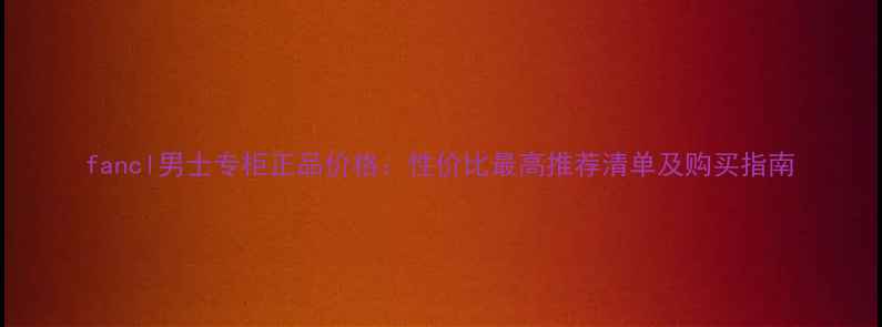 图片 fancl男士专柜正品价格：性价比最高推荐清单及购买指南