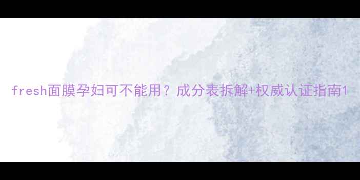 图片 fresh面膜孕妇可不能用？成分表拆解+权威认证指南1