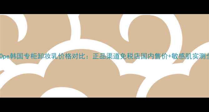图片 iOpe韩国专柜卸妆乳价格对比：正品渠道免税店国内售价+敏感肌实测全