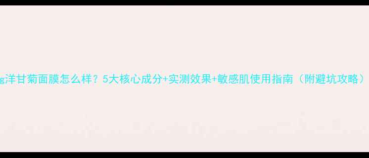 图片 mg洋甘菊面膜怎么样？5大核心成分+实测效果+敏感肌使用指南（附避坑攻略）2