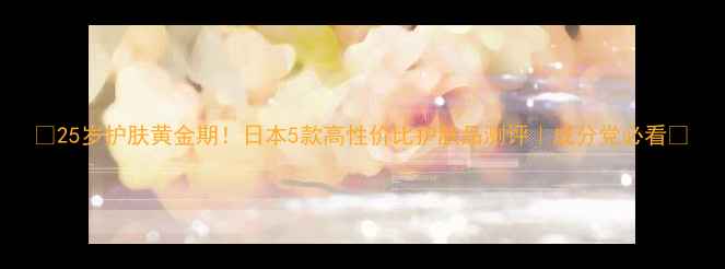 图片 ✨25岁护肤黄金期！日本5款高性价比护肤品测评｜成分党必看🌟