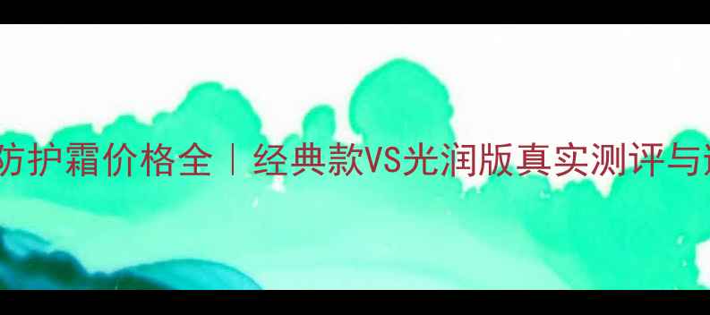 图片 ✨CPB日间防护霜价格全｜经典款VS光润版真实测评与避坑指南💡