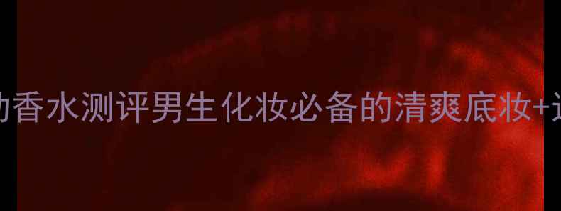 图片 ✨三宅一生男士运动香水测评男生化妆必备的清爽底妆+运动香氛组合攻略✨
