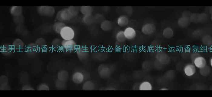 图片 ✨三宅一生男士运动香水测评男生化妆必备的清爽底妆+运动香氛组合攻略✨1