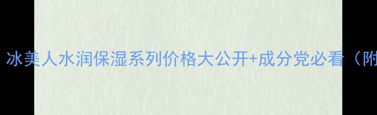 图片 ✨全网首测！冰美人水润保湿系列价格大公开+成分党必看（附对比测评）2