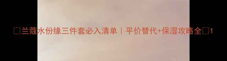 图片 ✨兰蔻水份缘三件套必入清单｜平价替代+保湿攻略全💧1