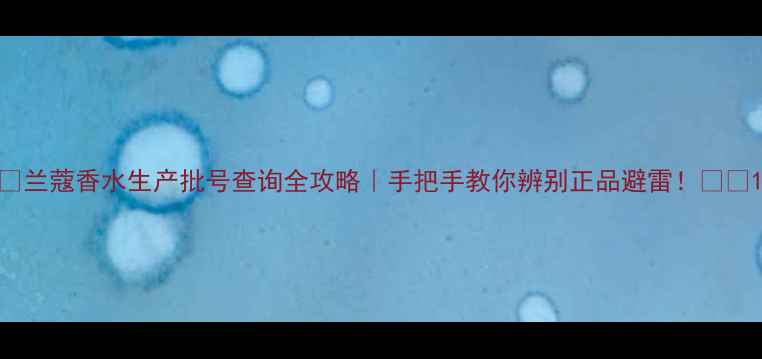 图片 ✨兰蔻香水生产批号查询全攻略｜手把手教你辨别正品避雷！⚠️1