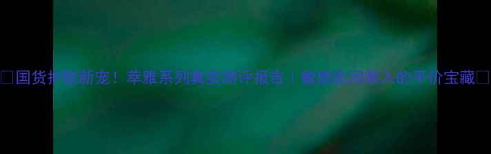 图片 ✨国货护肤新宠！萃雅系列真实测评报告｜敏感肌闭眼入的平价宝藏💰