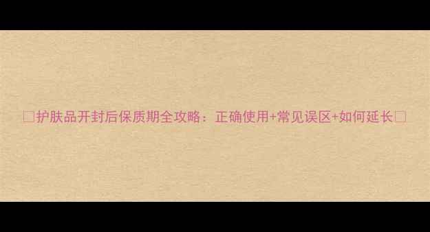 图片 ✨护肤品开封后保质期全攻略：正确使用+常见误区+如何延长✨