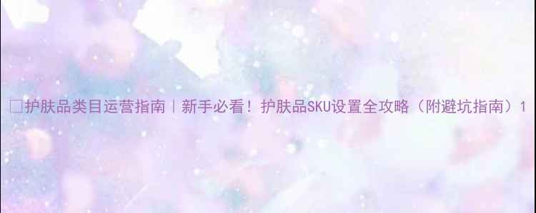 图片 ✨护肤品类目运营指南｜新手必看！护肤品SKU设置全攻略（附避坑指南）1