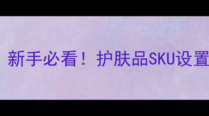 图片 ✨护肤品类目运营指南｜新手必看！护肤品SKU设置全攻略（附避坑指南）2