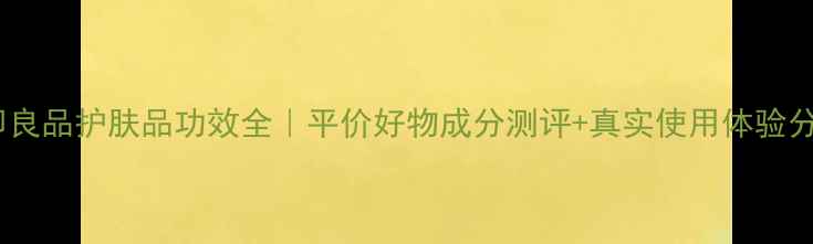 图片 ✨无印良品护肤品功效全｜平价好物成分测评+真实使用体验分享✨2