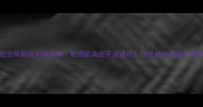 图片 ✨春纪全年龄段护肤指南｜敏感肌油皮干皮通吃！抗老补水祛痘一网打尽✨