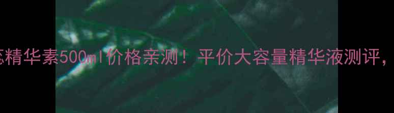 图片 ✨植丽素new花蕊精华素500ml价格亲测！平价大容量精华液测评，敏感肌也能用💦