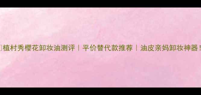 图片 ✨植村秀樱花卸妆油测评｜平价替代款推荐｜油皮亲妈卸妆神器！
